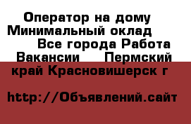 Оператор на дому › Минимальный оклад ­ 40 000 - Все города Работа » Вакансии   . Пермский край,Красновишерск г.